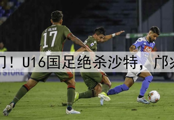 帅惟浩补时破门！U16国足绝杀沙特，邝兆镭首发送助攻